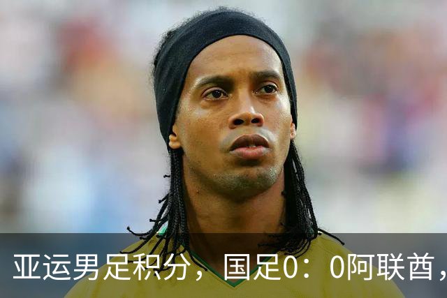 亚运男足积分，国足0：0阿联酋，小组第一出线，朝鲜4：1伊朗也晋级
